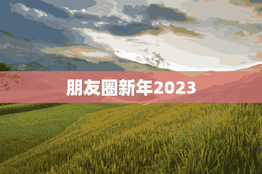 朋友圈新年2023(朋友圈新年2023文案)